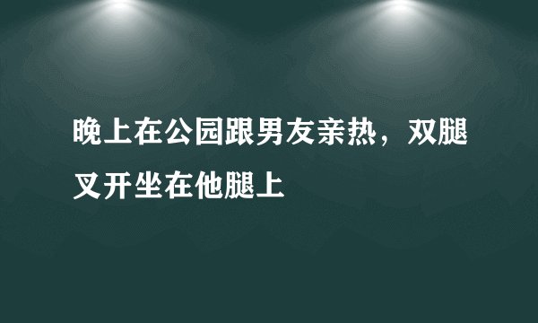 晚上在公园跟男友亲热，双腿叉开坐在他腿上