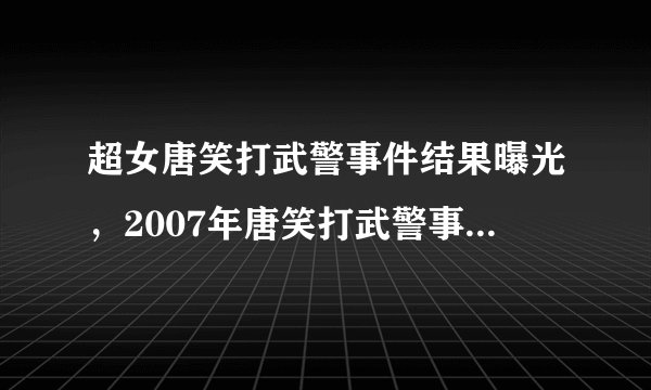 超女唐笑打武警事件结果曝光，2007年唐笑打武警事件结果导致自己被骂了近十年