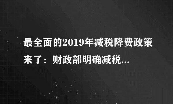 最全面的2019年减税降费政策来了：财政部明确减税规模将更大、降费更明显