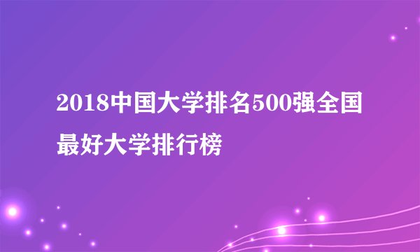2018中国大学排名500强全国最好大学排行榜