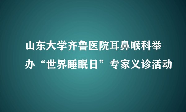 山东大学齐鲁医院耳鼻喉科举办“世界睡眠日”专家义诊活动