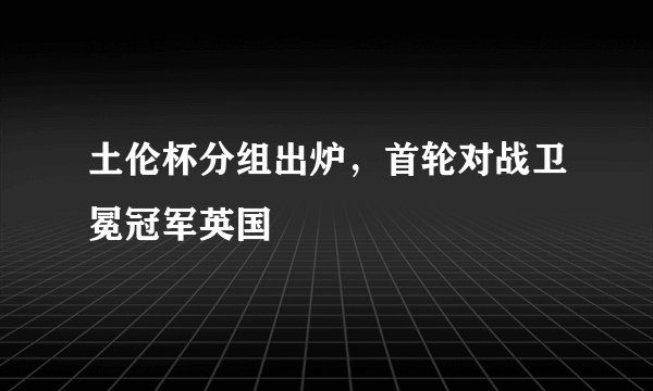土伦杯分组出炉，首轮对战卫冕冠军英国