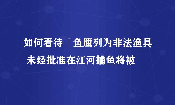 如何看待「鱼鹰列为非法渔具 未经批准在江河捕鱼将被