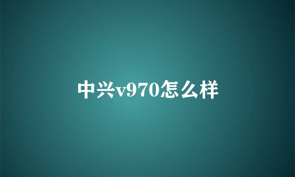 中兴v970怎么样