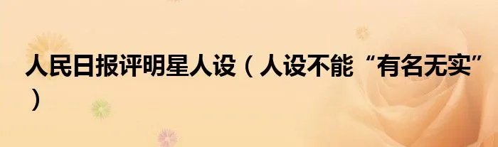 人民日报评明星人设（人设不能“有名无实”）