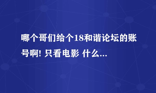 哪个哥们给个18和谐论坛的账号啊! 只看电影 什么都不弄。