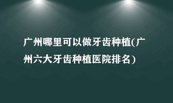 广州哪里可以做牙齿种植(广州六大牙齿种植医院排名)