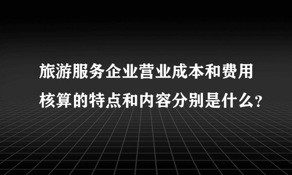 旅游服务企业营业成本和费用核算的特点和内容分别是什么？