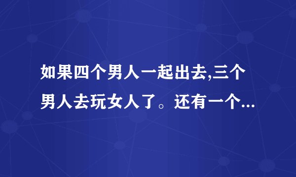 如果四个男人一起出去,三个男人去玩女人了。还有一个会不去吗?