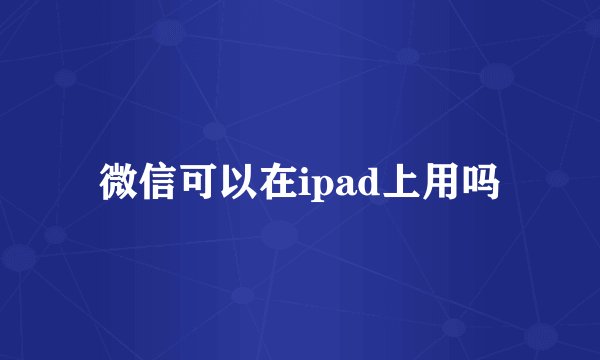 微信可以在ipad上用吗