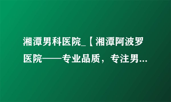 湘潭男科医院_【湘潭阿波罗医院——专业品质，专注男性健康】