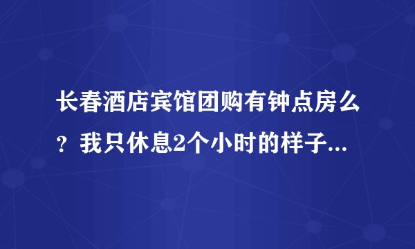 长春酒店宾馆团购有钟点房么？我只休息2个小时的样子就要上火车了~