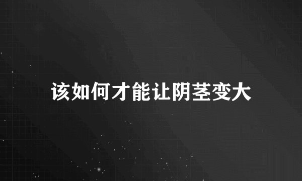 该如何才能让阴茎变大