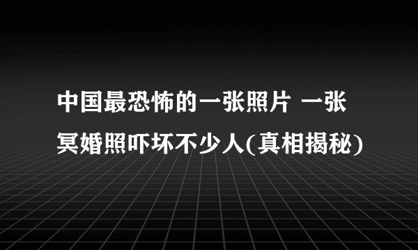 中国最恐怖的一张照片 一张冥婚照吓坏不少人(真相揭秘)