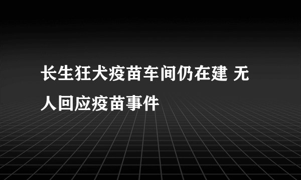长生狂犬疫苗车间仍在建 无人回应疫苗事件