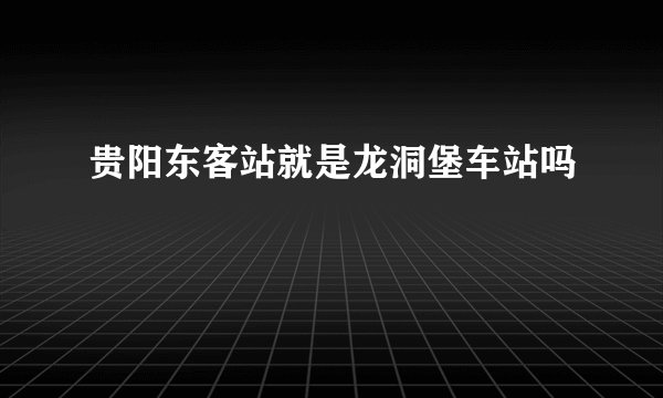 贵阳东客站就是龙洞堡车站吗