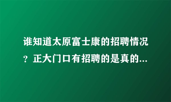 谁知道太原富士康的招聘情况？正大门口有招聘的是真的吗？应聘时间是每周什么时候？急需知道，谢了！！