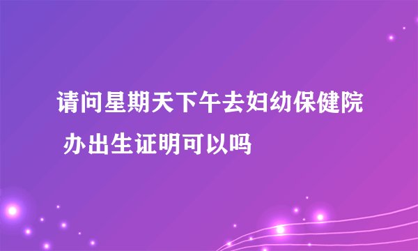 请问星期天下午去妇幼保健院 办出生证明可以吗