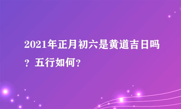 2021年正月初六是黄道吉日吗？五行如何？