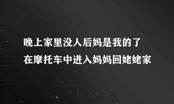 晚上家里没人后妈是我的了 在摩托车中进入妈妈回姥姥家