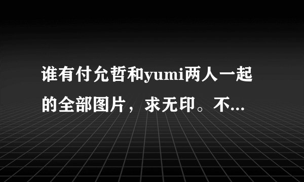 谁有付允哲和yumi两人一起的全部图片，求无印。不重复，求打包下载