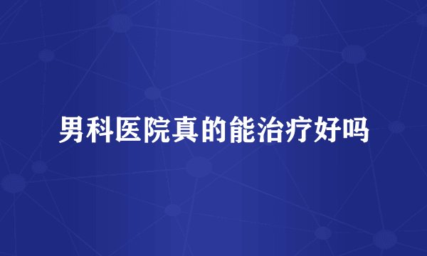 男科医院真的能治疗好吗