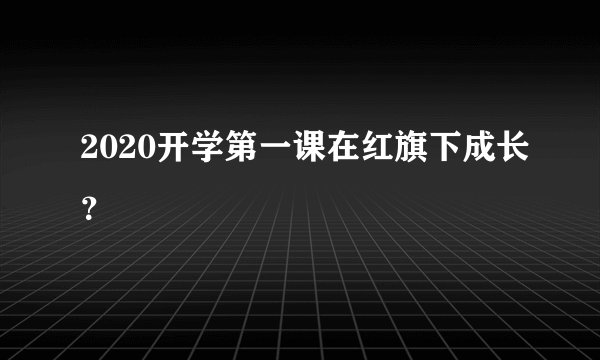 2020开学第一课在红旗下成长？