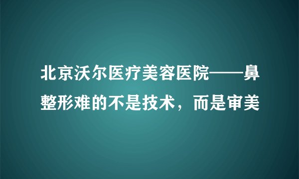 北京沃尔医疗美容医院——鼻整形难的不是技术，而是审美