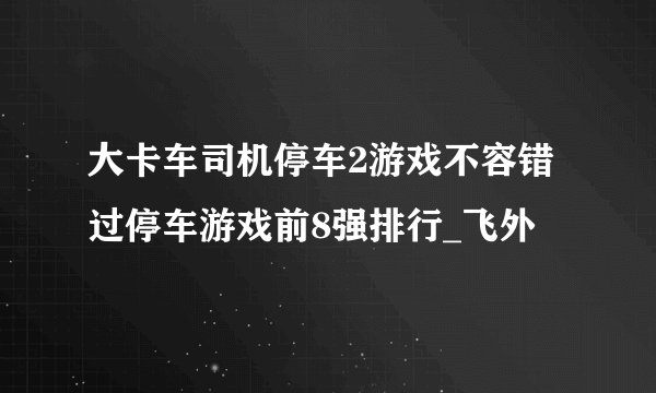 大卡车司机停车2游戏不容错过停车游戏前8强排行_飞外