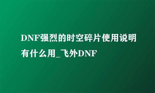 DNF强烈的时空碎片使用说明有什么用_飞外DNF