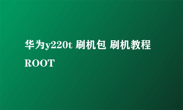 华为y220t 刷机包 刷机教程 ROOT