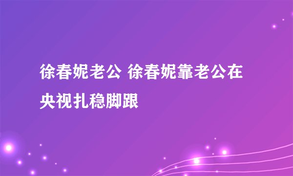 徐春妮老公 徐春妮靠老公在央视扎稳脚跟