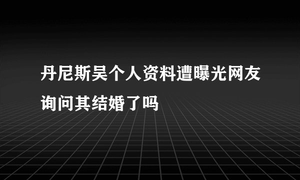 丹尼斯吴个人资料遭曝光网友询问其结婚了吗