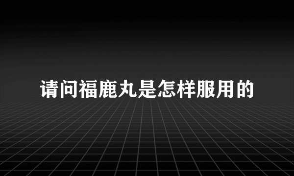 请问福鹿丸是怎样服用的