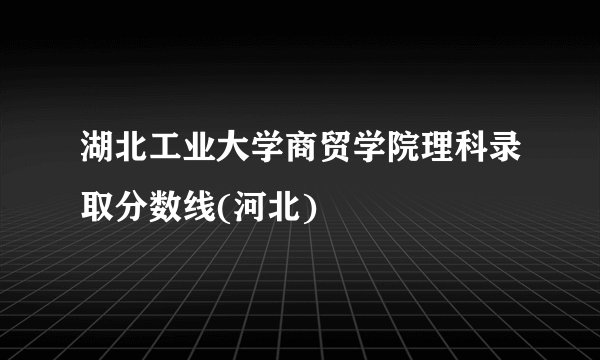 湖北工业大学商贸学院理科录取分数线(河北)