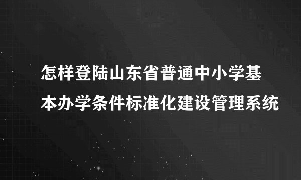 怎样登陆山东省普通中小学基本办学条件标准化建设管理系统