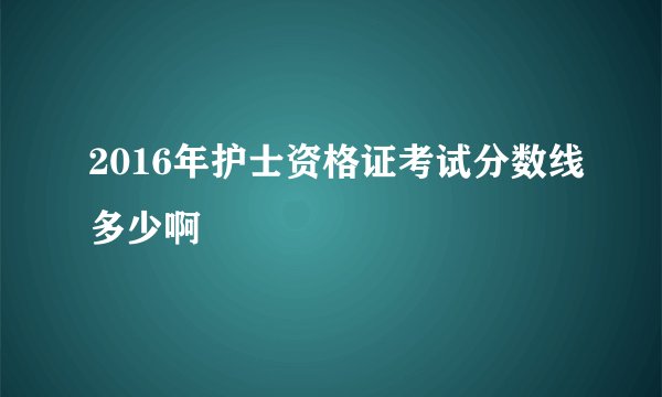 2016年护士资格证考试分数线多少啊