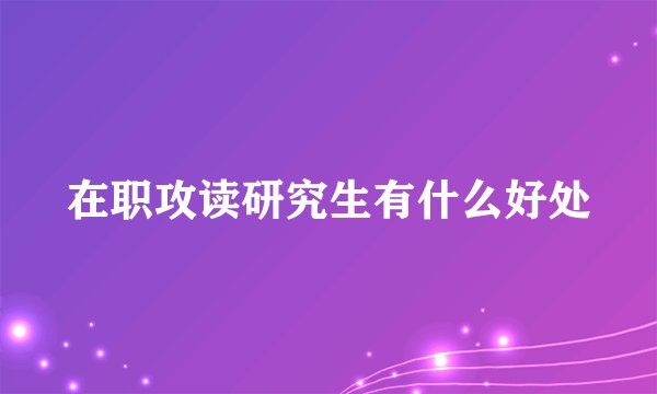 在职攻读研究生有什么好处