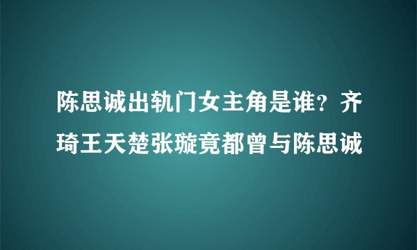 陈思诚出轨门女主角是谁？齐琦王天楚张璇竟都曾与陈思诚
