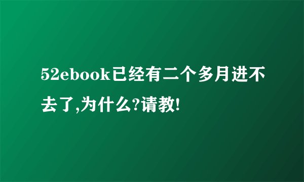 52ebook已经有二个多月进不去了,为什么?请教!