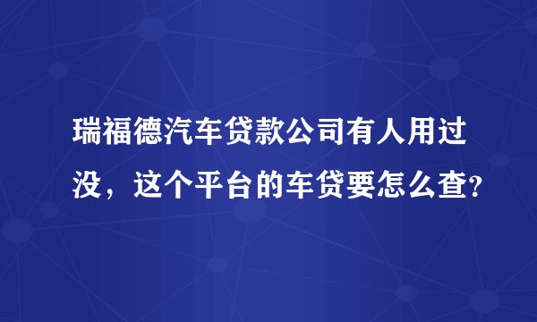 瑞福德汽车贷款公司有人用过没，这个平台的车贷要怎么查？