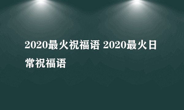 2020最火祝福语 2020最火日常祝福语