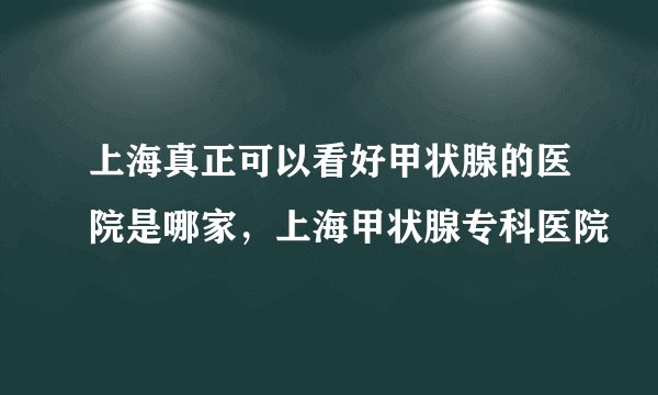 上海真正可以看好甲状腺的医院是哪家，上海甲状腺专科医院