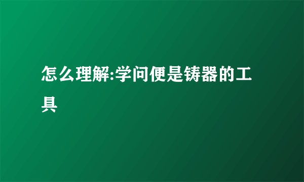 怎么理解:学问便是铸器的工具