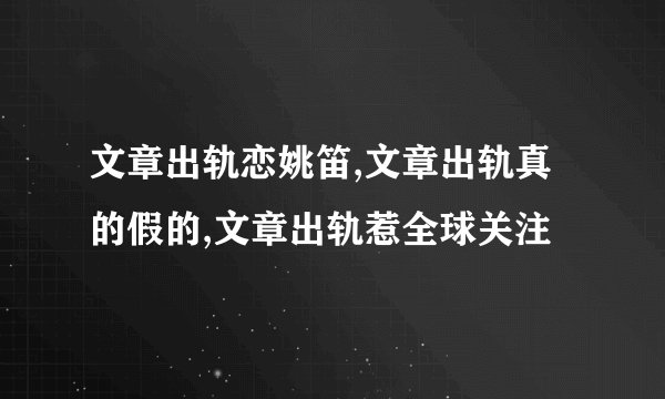 文章出轨恋姚笛,文章出轨真的假的,文章出轨惹全球关注