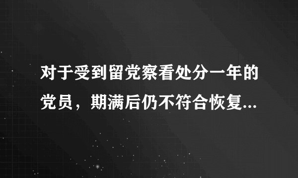 对于受到留党察看处分一年的党员，期满后仍不符合恢复党员权利条件的，应当取消其预备党员资格。( ) 参考答案：错误