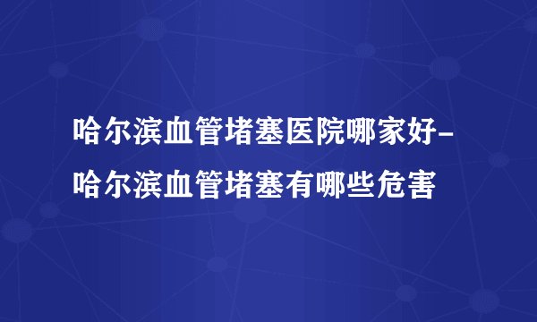 哈尔滨血管堵塞医院哪家好-哈尔滨血管堵塞有哪些危害