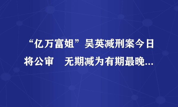 “亿万富姐”吴英减刑案今日将公审　无期减为有期最晚或62岁前出狱