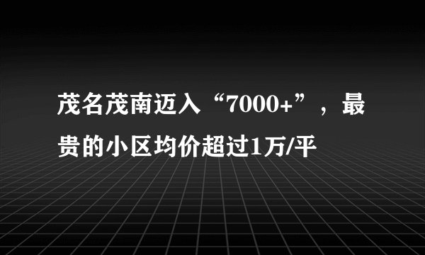 茂名茂南迈入“7000+”，最贵的小区均价超过1万/平