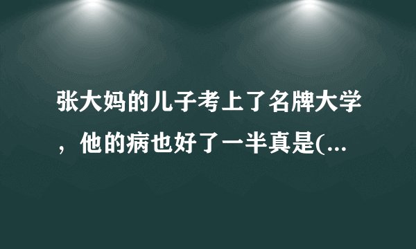 张大妈的儿子考上了名牌大学，他的病也好了一半真是( )填谚语？